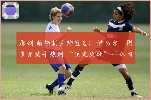 原创 前热刺主帅直言:伊戈尔・图多尔接手热刺 “注定失败”,队内氛围 “ toxic 至极”