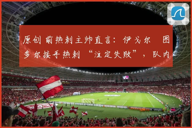 原创 前热刺主帅直言:伊戈尔・图多尔接手热刺 “注定失败”,队内氛围 “ toxic 至极”