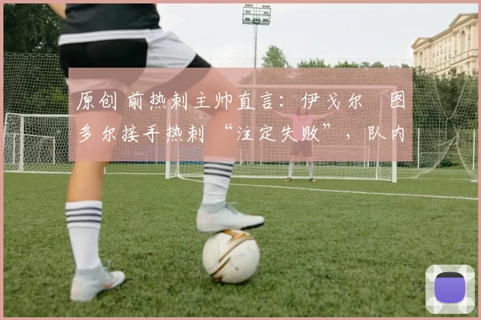 原创 前热刺主帅直言:伊戈尔・图多尔接手热刺 “注定失败”,队内氛围 “ toxic 至极”