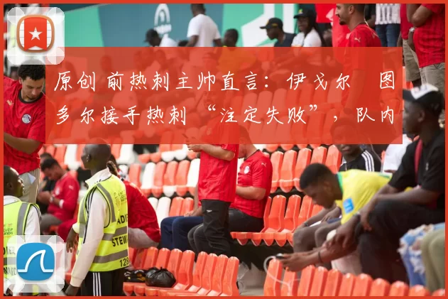 原创 前热刺主帅直言:伊戈尔・图多尔接手热刺 “注定失败”,队内氛围 “ toxic 至极”