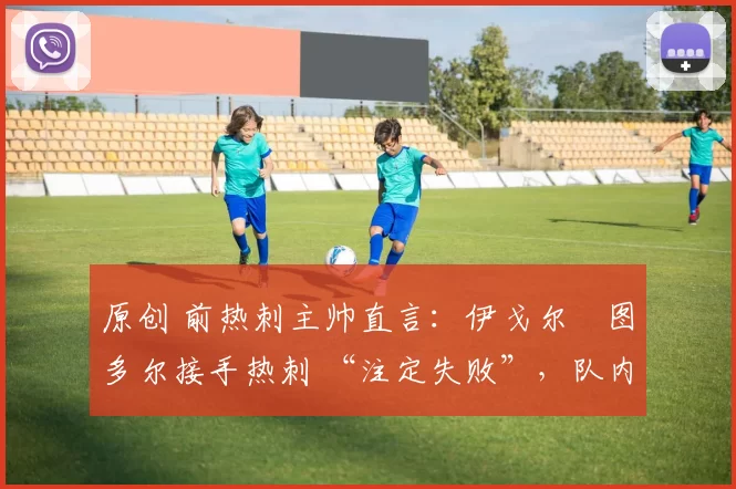 原创 前热刺主帅直言:伊戈尔・图多尔接手热刺 “注定失败”,队内氛围 “ toxic 至极”