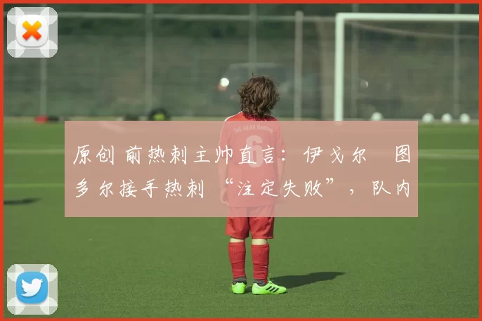 原创 前热刺主帅直言:伊戈尔・图多尔接手热刺 “注定失败”,队内氛围 “ toxic 至极”