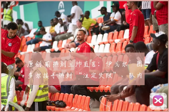 原创 前热刺主帅直言:伊戈尔・图多尔接手热刺 “注定失败”,队内氛围 “ toxic 至极”