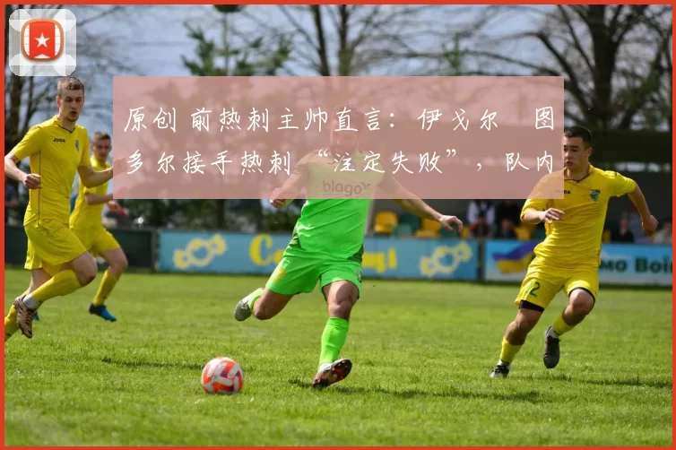 原创 前热刺主帅直言：伊戈尔・图多尔接手热刺 “注定失败”，队内氛围 “ toxic 至极”