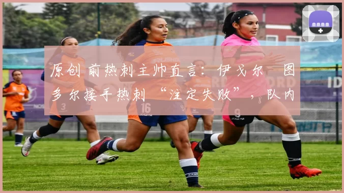 原创 前热刺主帅直言:伊戈尔・图多尔接手热刺 “注定失败”,队内氛围 “ toxic 至极”