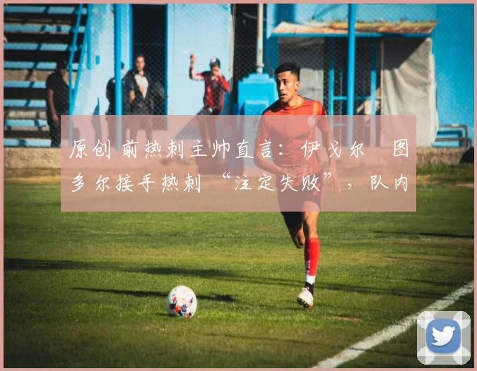 原创 前热刺主帅直言:伊戈尔・图多尔接手热刺 “注定失败”,队内氛围 “ toxic 至极”