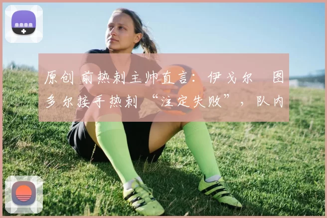 原创 前热刺主帅直言:伊戈尔・图多尔接手热刺 “注定失败”,队内氛围 “ toxic 至极”