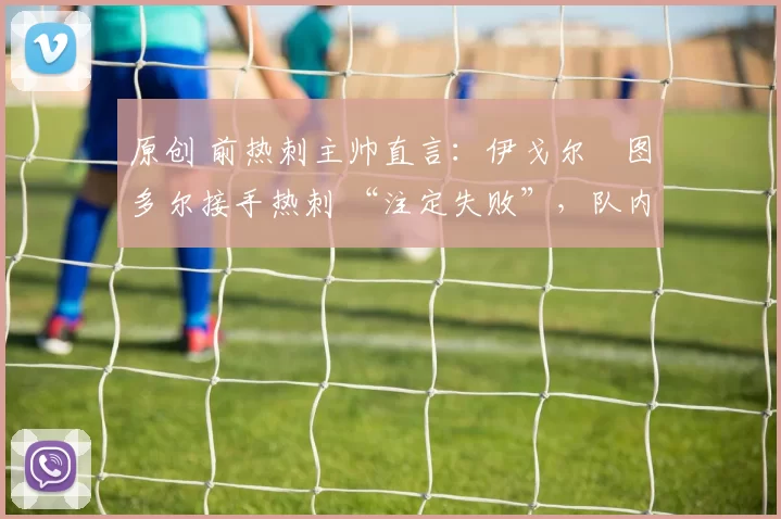 原创 前热刺主帅直言:伊戈尔・图多尔接手热刺 “注定失败”,队内氛围 “ toxic 至极”