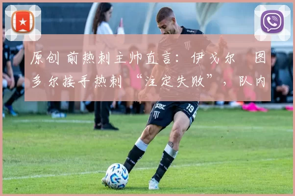 原创 前热刺主帅直言:伊戈尔・图多尔接手热刺 “注定失败”,队内氛围 “ toxic 至极”