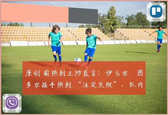原创 前热刺主帅直言:伊戈尔・图多尔接手热刺 “注定失败”,队内氛围 “ toxic 至极”