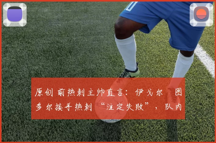 原创 前热刺主帅直言:伊戈尔・图多尔接手热刺 “注定失败”,队内氛围 “ toxic 至极”