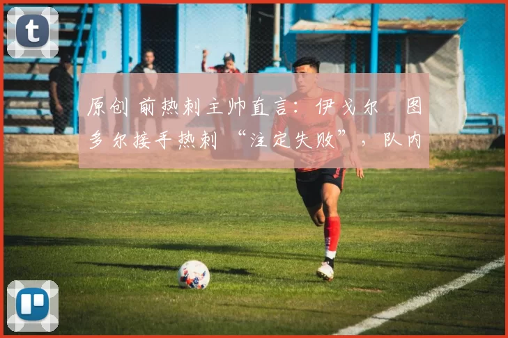 原创 前热刺主帅直言:伊戈尔・图多尔接手热刺 “注定失败”,队内氛围 “ toxic 至极”