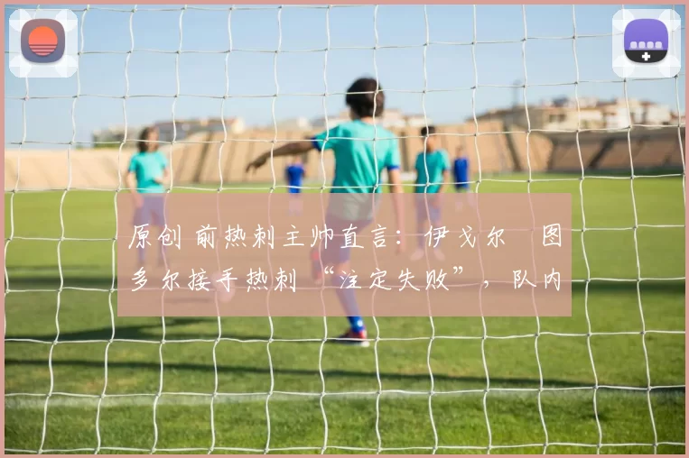 原创 前热刺主帅直言：伊戈尔・图多尔接手热刺 “注定失败”，队内氛围 “ toxic 至极”