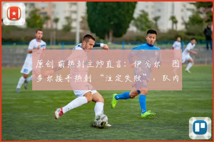 原创 前热刺主帅直言:伊戈尔・图多尔接手热刺 “注定失败”,队内氛围 “ toxic 至极”