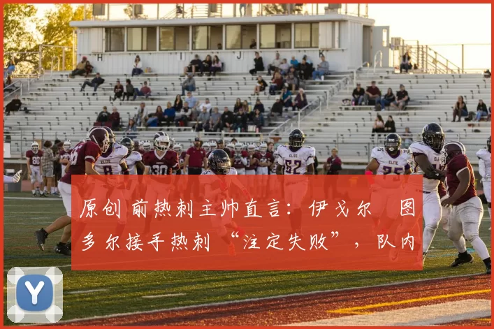 原创 前热刺主帅直言:伊戈尔・图多尔接手热刺 “注定失败”,队内氛围 “ toxic 至极”