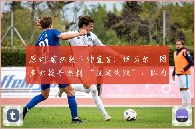 原创 前热刺主帅直言:伊戈尔・图多尔接手热刺 “注定失败”,队内氛围 “ toxic 至极”