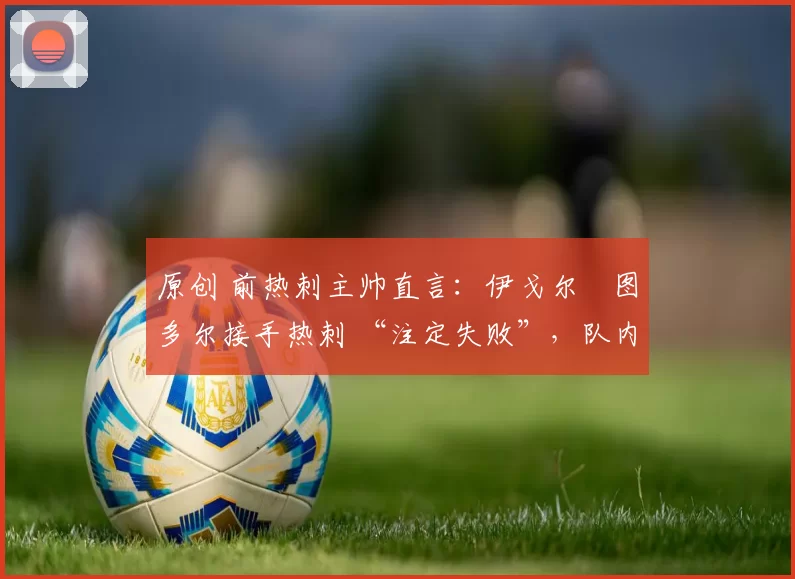 原创 前热刺主帅直言:伊戈尔・图多尔接手热刺 “注定失败”,队内氛围 “ toxic 至极”