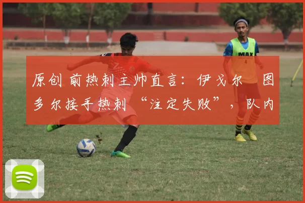 原创 前热刺主帅直言:伊戈尔・图多尔接手热刺 “注定失败”,队内氛围 “ toxic 至极”