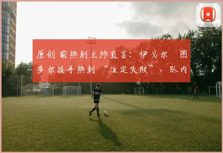 原创 前热刺主帅直言：伊戈尔・图多尔接手热刺 “注定失败”，队内氛围 “ toxic 至极”