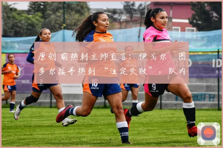 原创 前热刺主帅直言:伊戈尔・图多尔接手热刺 “注定失败”,队内氛围 “ toxic 至极”