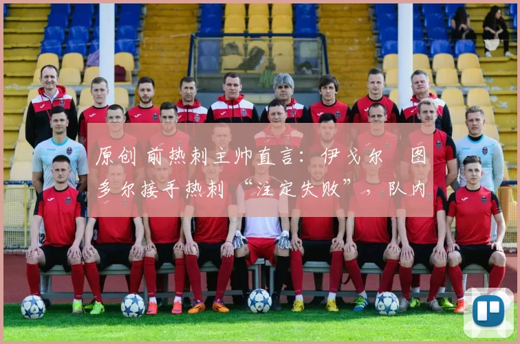 原创 前热刺主帅直言:伊戈尔・图多尔接手热刺 “注定失败”,队内氛围 “ toxic 至极”