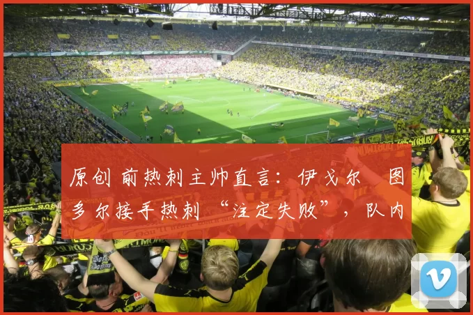 原创 前热刺主帅直言:伊戈尔・图多尔接手热刺 “注定失败”,队内氛围 “ toxic 至极”