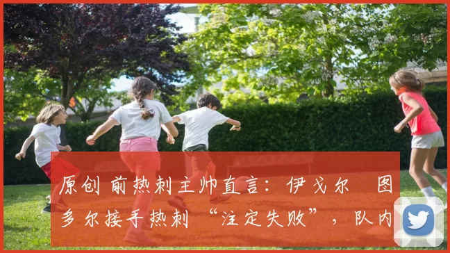 原创 前热刺主帅直言：伊戈尔・图多尔接手热刺 “注定失败”，队内氛围 “ toxic 至极”