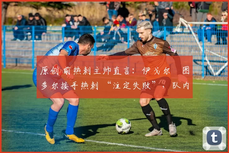 原创 前热刺主帅直言:伊戈尔・图多尔接手热刺 “注定失败”,队内氛围 “ toxic 至极”