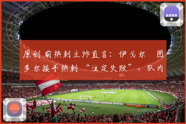 原创 前热刺主帅直言:伊戈尔・图多尔接手热刺 “注定失败”,队内氛围 “ toxic 至极”
