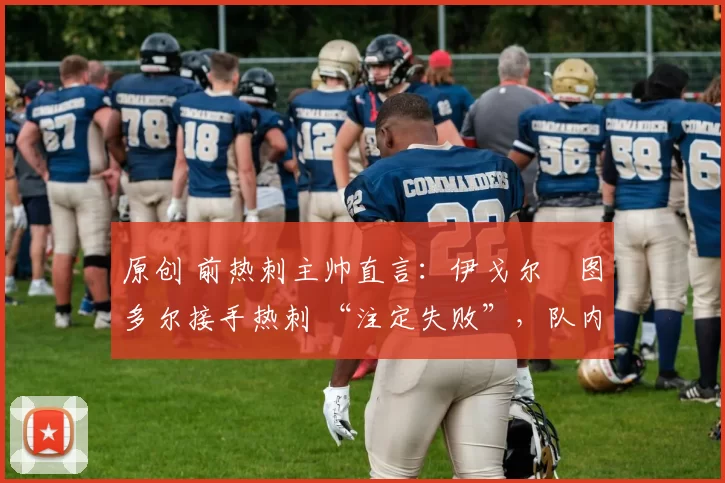 原创 前热刺主帅直言:伊戈尔・图多尔接手热刺 “注定失败”,队内氛围 “ toxic 至极”