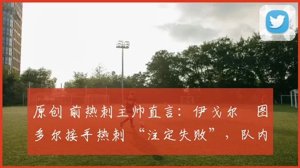 原创 前热刺主帅直言：伊戈尔・图多尔接手热刺 “注定失败”，队内氛围 “ toxic 至极”