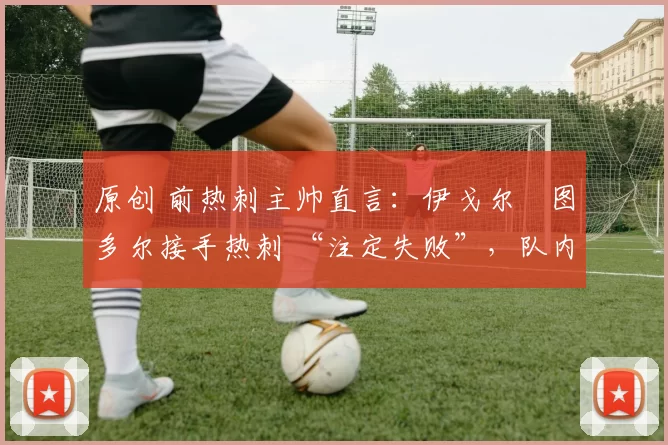 原创 前热刺主帅直言：伊戈尔・图多尔接手热刺 “注定失败”，队内氛围 “ toxic 至极”