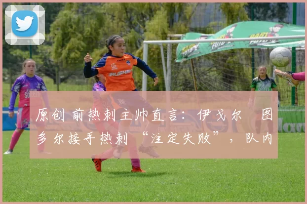 原创 前热刺主帅直言:伊戈尔・图多尔接手热刺 “注定失败”,队内氛围 “ toxic 至极”