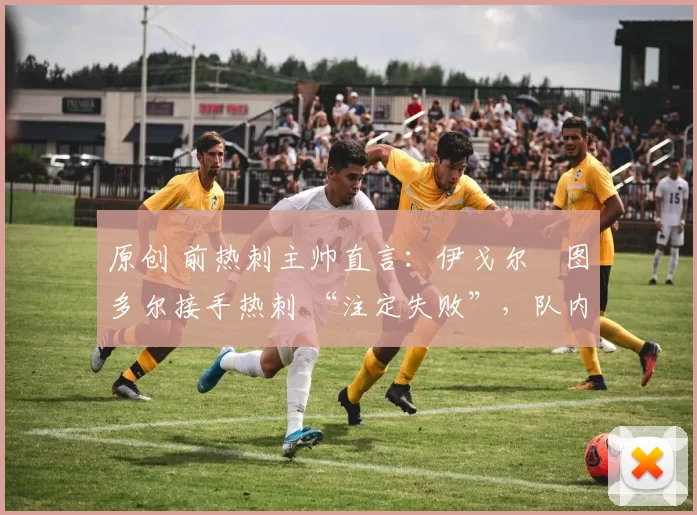 原创 前热刺主帅直言:伊戈尔・图多尔接手热刺 “注定失败”,队内氛围 “ toxic 至极”