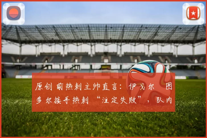 原创 前热刺主帅直言:伊戈尔・图多尔接手热刺 “注定失败”,队内氛围 “ toxic 至极”