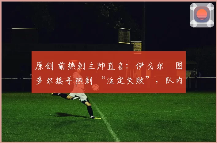 原创 前热刺主帅直言：伊戈尔・图多尔接手热刺 “注定失败”，队内氛围 “ toxic 至极”