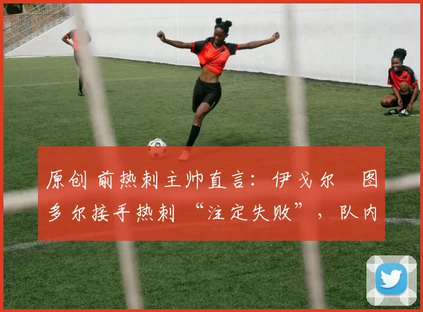 原创 前热刺主帅直言:伊戈尔・图多尔接手热刺 “注定失败”,队内氛围 “ toxic 至极”
