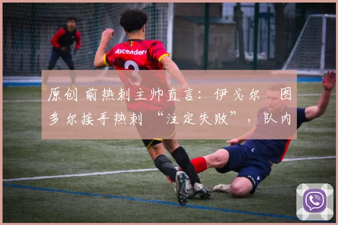 原创 前热刺主帅直言:伊戈尔・图多尔接手热刺 “注定失败”,队内氛围 “ toxic 至极”