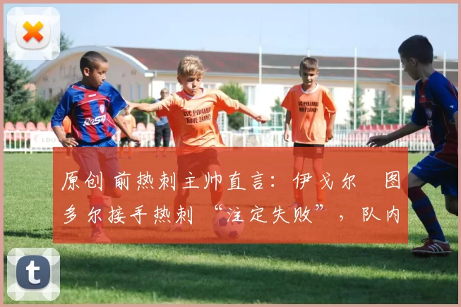 原创 前热刺主帅直言：伊戈尔・图多尔接手热刺 “注定失败”，队内氛围 “ toxic 至极”