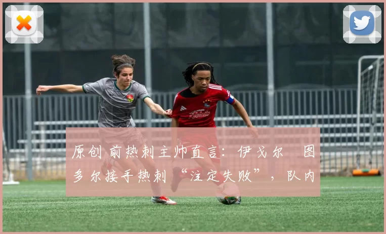 原创 前热刺主帅直言:伊戈尔・图多尔接手热刺 “注定失败”,队内氛围 “ toxic 至极”