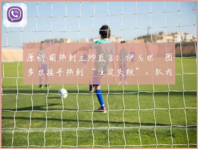 原创 前热刺主帅直言:伊戈尔・图多尔接手热刺 “注定失败”,队内氛围 “ toxic 至极”