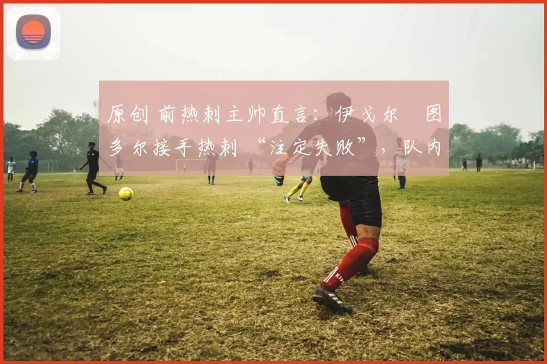 原创 前热刺主帅直言:伊戈尔・图多尔接手热刺 “注定失败”,队内氛围 “ toxic 至极”