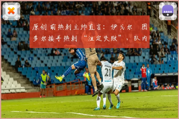 原创 前热刺主帅直言：伊戈尔・图多尔接手热刺 “注定失败”，队内氛围 “ toxic 至极”