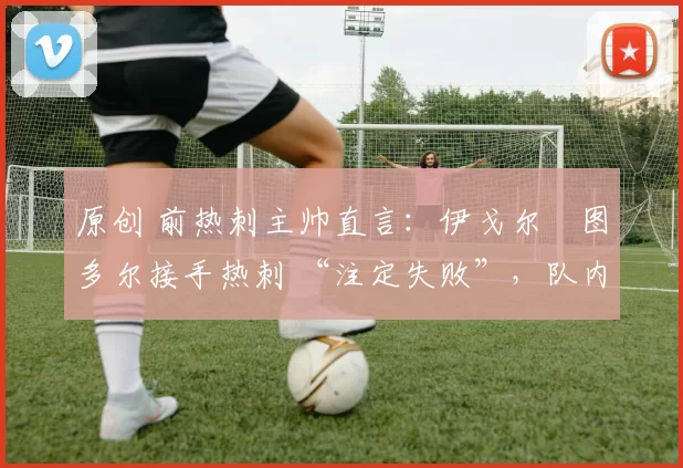 原创 前热刺主帅直言:伊戈尔・图多尔接手热刺 “注定失败”,队内氛围 “ toxic 至极”