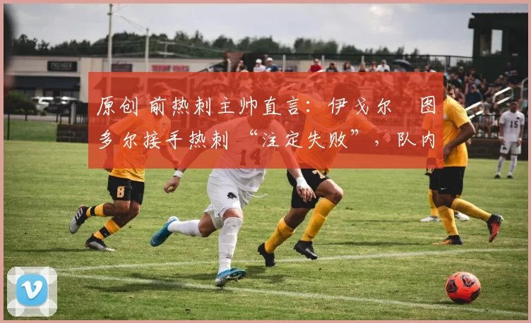 原创 前热刺主帅直言:伊戈尔・图多尔接手热刺 “注定失败”,队内氛围 “ toxic 至极”