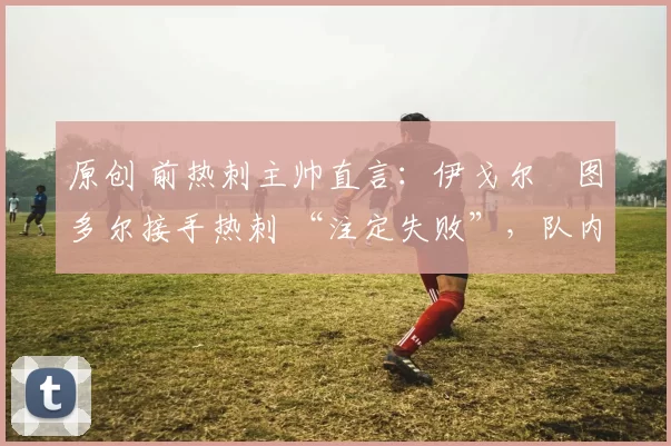 原创 前热刺主帅直言:伊戈尔・图多尔接手热刺 “注定失败”,队内氛围 “ toxic 至极”