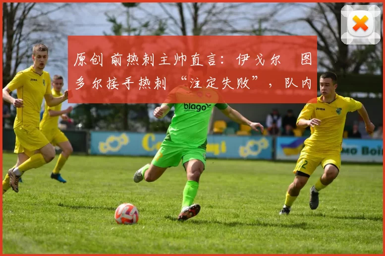 原创 前热刺主帅直言:伊戈尔・图多尔接手热刺 “注定失败”,队内氛围 “ toxic 至极”