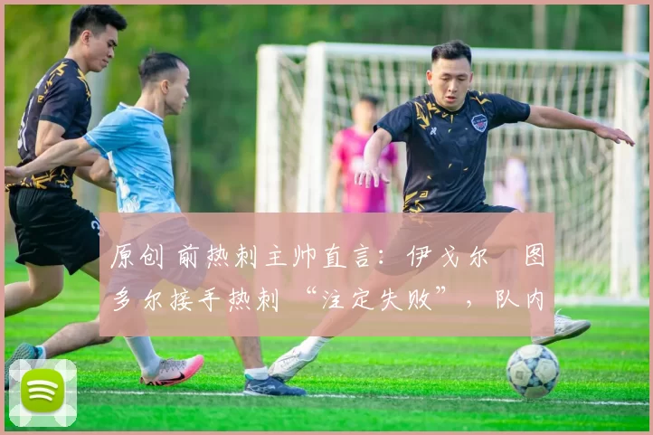 原创 前热刺主帅直言:伊戈尔・图多尔接手热刺 “注定失败”,队内氛围 “ toxic 至极”