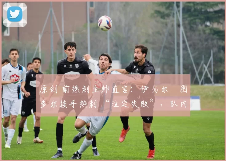 原创 前热刺主帅直言:伊戈尔・图多尔接手热刺 “注定失败”,队内氛围 “ toxic 至极”