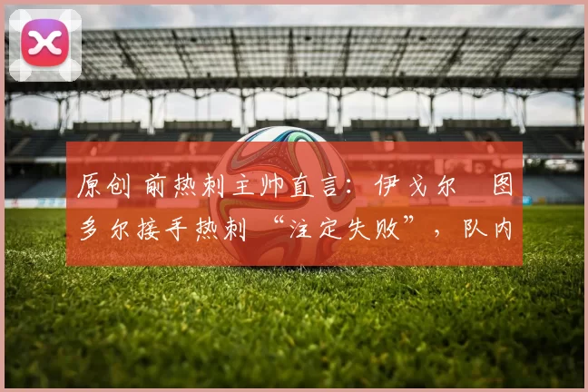 原创 前热刺主帅直言:伊戈尔・图多尔接手热刺 “注定失败”,队内氛围 “ toxic 至极”